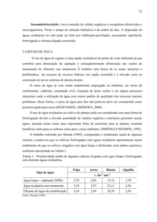 21



       Secundário/terciário: visa à remoção de sólidos orgânicos e inorgânicos dissolvidos e
microrganismos. Neste o tempo de retenção hidráulica é da ordem de dias. A disposição de
águas residuárias no solo pode ser feita por infiltração-percolação, escoamento superficial,
fertirrigação e sistema alagado construído.


2.4 REUSO DE ÁGUA

        O uso da água de esgotos é uma opção sustentável do ponto de vista ambiental já que
contribui para diminuição da captação e conseqüentemente diminuição nas vazões de
lançamento de efluentes nos mananciais É também uma forma de se tentar amenizar o
problemática da escassez de recursos hídricos em região semiárida e o elevado custo na
construção de novos sistemas de abastecimento.
      O reuso de água já vem sendo amplamente empregado na indústria, em torres de
resfriamento, caldeiras, construção civil, irrigação de áreas verdes e em alguns processos
industriais onde a utilização de água com menor padrão de qualidade não ocasione maiores
problemas. Desta forma, o reuso de água para fins não potáveis deve ser considerado como
primeira opção para reuso (HESPANHOL; MIERZWA, 2000).
      O uso de água residuarias no cultivo de plantas pode ser considerada com uma forma de
fertirrigação devido a elevada quantidade de matéria orgânica e nutrientes presentes nessas
águas, atuando assim como uma importante fonte de nutrientes para as plantas, trazendo
benefícios tanto para as culturas como para o meio ambiente. (JIMÉMEZ-CISNEROS, 1995).
      O trabalho realizado por Shende (1985), comparando o rendimento anual de algumas
culturas, comprovou que os cultivos fertirrigadas com águas residuárias apresentaram maior
rendimento do que os cultivos irrigados com água limpa e fertilizados com adubos químicos,
conforme apresentado na Tabela 1.
Tabela 1 - Produtividade média de algumas culturas irrigadas com água limpa e fertirrigadas
com distintas águas residuárias.


                                        Trigo      Arroz         Batata      Algodão
            Tipo de água
                                                       t . ha-1 ano-1
Água limpa + adubação (NPK)             2,70        2,03          17,16        1,70
Água residuária sem tratamento          3,34        2,97          23,11        2,56
Efluente de lagoa de estabilização      3,34        2,94          20,78        2,56
Fonte: Shende (1985).
 