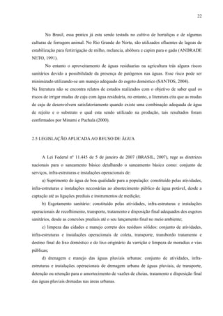 22



       No Brasil, essa pratica já esta sendo testada no cultivo de hortaliças e de algumas
culturas de forragem animal. No Rio Grande do Norte, são utilizados efluentes de lagoas de
estabilização para fertirrigação de milho, melancia, abóbora e capim para o gado (ANDRADE
NETO, 1991).
       No entanto o aproveitamento de águas residuarias na agricultura trás alguns riscos
sanitários devido a possibilidade da presença de patógenos nas águas. Esse risco pode ser
minimizado utilizando-se um manejo adequado do esgoto doméstico (SANTOS, 2004).
Na literatura não se encontra relatos de estudos realizados com o objetivo de saber qual os
riscos de irrigar mudas de caju com água residuária, no entanto, a literatura cita que as mudas
de caju de desenvolvem satisfatoriamente quando existe uma combinação adequada de água
de rejeito e o substrato o qual esta sendo utilizado na produção, tais resultados foram
confirmados por Minami e Puchala (2000).



2.5 LEGISLAÇÃO APLICADA AO REUSO DE ÁGUA



     A Lei Federal nº 11.445 de 5 de janeiro de 2007 (BRASIL, 2007), rege as diretrizes
nacionais para o saneamento básico detalhando o saneamento básico como: conjunto de
serviços, infra-estruturas e instalações operacionais de:
     a) Suprimento de água de boa qualidade para a população: constituído pelas atividades,
infra-estruturas e instalações necessárias ao abastecimento público de água potável, desde a
captação até as ligações prediais e instrumentos de medição;
     b) Esgotamento sanitário: constituído pelas atividades, infra-estruturas e instalações
operacionais de recolhimento, transporte, tratamento e disposição final adequados dos esgotos
sanitários, desde as conexões prediais até o seu lançamento final no meio ambiente;
     c) limpeza das cidades e manejo correto dos resíduos sólidos: conjunto de atividades,
infra-estruturas e instalações operacionais de coleta, transporte, transbordo tratamento e
destino final do lixo doméstico e do lixo originário da varrição e limpeza de moradias e vias
públicas;
     d) drenagem e manejo das águas pluviais urbanas: conjunto de atividades, infra-
estruturas e instalações operacionais de drenagem urbana de águas pluviais, de transporte,
detenção ou retenção para o amortecimento de vazões de cheias, tratamento e disposição final
das águas pluviais drenadas nas áreas urbanas.
 