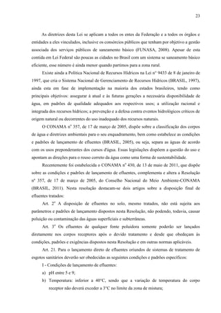 23



     As diretrizes desta Lei se aplicam a todos os entes da Federação e a todos os órgãos e
entidades a eles vinculados, inclusive os consórcios públicos que tenham por objetivo a gestão
associada dos serviços públicos de saneamento básico (FUNASA, 2008). Apesar de esta
contida em Lei Federal são poucas as cidades no Brasil com um sistema se saneamento básico
eficiente, esse número é ainda menor quando partimos para a zona rural.
      Existe ainda a Política Nacional de Recursos Hídricos na Lei n° 9433 de 8 de janeiro de
1997, que cria o Sistema Nacional de Gerenciamento de Recursos Hídricos (BRASIL, 1997),
ainda esta em fase de implementação na maioria dos estados brasileiros, tendo como
principais objetivos: assegurar à atual e às futuras gerações a necessária disponibilidade de
água, em padrões de qualidade adequados aos respectivos usos; a utilização racional e
integrada dos recursos hídricos; a prevenção e a defesa contra eventos hidrológicos críticos de
origem natural ou decorrentes do uso inadequado dos recursos naturais.
      O CONAMA no 357, de 17 de março de 2005, dispõe sobre a classificação dos corpos
de água e diretrizes ambientais para o seu enquadramento, bem como estabelece as condições
e padrões de lançamento de efluentes (BRASIL, 2005), ou seja, separa as águas de acordo
com os usos preponderantes dos cursos d'água. Essas legislações dispõem a questão do uso e
apontam as direções para o reuso correto da água como uma forma de sustentabilidade.
      Recentemente foi estabelecida o CONAMA no 430, de 13 de maio de 2011, que dispõe
sobre as condições e padrões de lançamento de efluentes, complementa e altera a Resolução
nº 357, de 17 de março de 2005, do Conselho Nacional do Meio Ambiente-CONAMA
(BRASIL, 2011). Nesta resolução destacam-se dois artigos sobre a disposição final de
efluentes tratados:
      Art. 2o A disposição de efluentes no solo, mesmo tratados, não está sujeita aos
parâmetros e padrões de lançamento dispostos nesta Resolução, não podendo, todavia, causar
poluição ou contaminação das águas superficiais e subterrâneas.
      Art. 3o Os efluentes de qualquer fonte poluidora somente poderão ser lançados
diretamente nos corpos receptores após o devido tratamento e desde que obedeçam às
condições, padrões e exigências dispostos nesta Resolução e em outras normas aplicáveis.
      Art. 21. Para o lançamento direto de efluentes oriundos de sistemas de tratamento de
esgotos sanitários deverão ser obedecidas as seguintes condições e padrões específicos:
      I - Condições de lançamento de efluentes:
      a) pH entre 5 e 9;
      b) Temperatura: inferior a 40°C, sendo que a variação de temperatura do corpo
          receptor não deverá exceder a 3°C no limite da zona de mistura;
 