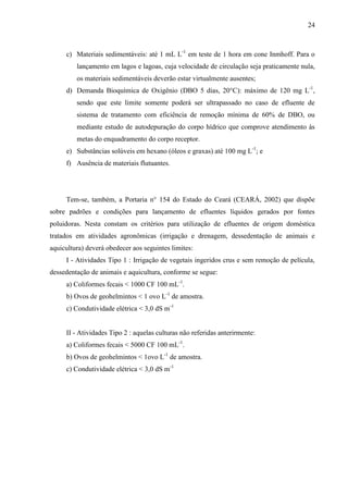 24



     c) Materiais sedimentáveis: até 1 mL L-1 em teste de 1 hora em cone Inmhoff. Para o
         lançamento em lagos e lagoas, cuja velocidade de circulação seja praticamente nula,
         os materiais sedimentáveis deverão estar virtualmente ausentes;
     d) Demanda Bioquímica de Oxigênio (DBO 5 dias, 20°C): máximo de 120 mg L-1,
         sendo que este limite somente poderá ser ultrapassado no caso de efluente de
         sistema de tratamento com eficiência de remoção mínima de 60% de DBO, ou
         mediante estudo de autodepuração do corpo hídrico que comprove atendimento às
         metas do enquadramento do corpo receptor.
     e) Substâncias solúveis em hexano (óleos e graxas) até 100 mg L-1; e
     f) Ausência de materiais flutuantes.




     Tem-se, também, a Portaria n° 154 do Estado do Ceará (CEARÁ, 2002) que dispõe
sobre padrões e condições para lançamento de efluentes líquidos gerados por fontes
poluidoras. Nesta constam os critérios para utilização de efluentes de origem doméstica
tratados em atividades agronômicas (irrigação e drenagem, dessedentação de animais e
aquicultura) deverá obedecer aos seguintes limites:
     I - Atividades Tipo 1 : Irrigação de vegetais ingeridos crus e sem remoção de película,
dessedentação de animais e aquicultura, conforme se segue:
     a) Coliformes fecais < 1000 CF 100 mL-1.
     b) Ovos de geohelmintos < 1 ovo L-1 de amostra.
     c) Condutividade elétrica < 3,0 dS m-1


     II - Atividades Tipo 2 : aquelas culturas não referidas anterirmente:
     a) Coliformes fecais < 5000 CF 100 mL-1.
     b) Ovos de geohelmintos < 1ovo L-1 de amostra.
     c) Condutividade elétrica < 3,0 dS m-1
 