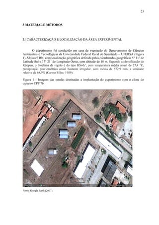 25



3 MATERIAL E MÉTODOS



3.1CARACTERIZAÇÃO E LOCALIZAÇÃO DA ÁREA EXPERIMENTAL


        O experimento foi conduzido em casa de vegetação do Departamento de Ciências
Ambientais e Tecnológicas da Universidade Federal Rural do Semiárido – UFERSA (Figura
1),.Mossoró RN, com localização geográfica definida pelas coordenadas geográficas 5° 11’ de
Latitude Sul e 37° 21’ de Longitude Oeste, com altitude de 18 m. Segundo a classificação de
Köppen, o bioclima da região é do tipo BSwh’, com temperatura média anual de 27,4 °C,
precipitação pluviométrica anual bastante irregular, com média de 672,9 mm, e umidade
relativa de 68,9% (Carmo Filho, 1989).

Figura 1 - Imagem das estufas destinadas a implantação do experimento com o clone do
cajueiro CPP 76.




Fonte: Google Earth (2007).
 