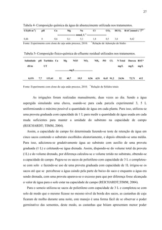 27



Tabela 4- Composição química da água de abastecimento utilizada nos tratamentos.
CE(dS m-1)       pH            Ca                Mg                 Na                    Cl           CO3        HCO3          RAS*(mmol L-1)0,5
                                     ---------------------- mmolc L-1 ------------------------
0,46             8             0,6               0,1                5,1                   1,8          0,5        3,8               8,62
                                                                                      *
Fonte: Experimento com clone de caju anão precoce, 2010.                                  Relação de Adsorção de Sódio


Tabela 5- Composição físico-química do efluente residual utilizados nos tratamentos.

 Salinidade    pH Turbides Ca              Mg            NO3              NO2              NH4        PO     CL     N Total        Dureza RST*

   dS/m              UT                                                                                             mg/L           mg/L     mg/L
                               .......................mg/L.............................


       0,151   7,7    133,41          32        40,7            19,5            0,56           4,51   8,43 91,2         24,56       72,71    412

                                                                                  *
Fonte: Experimento com clone de caju anão precoce, 2010.                              Relação de Sólidos totais



           As irrigações foram realizadas manualmente, duas vezes ao dia. Sendo a água
aspergida simulando uma chuva, usando-se para cada parcela experimental 3, 5 L
uniformizando o máximo possível a quantidade de água em cada planta. Para isso, utilizou-se
uma proveta graduada com capacidade de 1 L para medir a quantidade de água usada em cada
muda suficientes para manter a umidade do substrato na capacidade de campo
(REICHARDT; TIMM, 2004).
   Assim, a capacidade de campo foi determinada fazendo-se teste de retenção de água em
cinco sacos contendo o substrato escolhidos aleatoriamente, e depois obtendo-se uma média.
Para isso, adicionou-se gradativamente água ao substrato com auxílio de uma proveta
graduada (1 L) e coletando-se água drenada. Assim, dispondo-se do volume total da proveta
(1L) e do volume drenado, por diferença calculou-se o volume retido no substrato, obtendo-se
a capacidade de campo. Pegou-se os sacos de polietileno com capacidade de 3 L e completou-
se com solo e fazendo-se uso de uma proveta graduada com capacidade de 1L irrigou-se os
sacos até que se percebesse a água caindo pela parte de baixo do saco e enquanto a água era
sendo drenada, com uma proveta aparava-se o excesso para que por diferença fosse alcançada
o valor de água para o solo estar na capacidade de campo (REICHARDT;TIMM, 2004).
   Para o semeio utilizou-se sacos de polietileno com capacidade de 3 L e completou-se com
solo de modo que o mesmo ficasse no mesmo nível da borda dos sacos, as castanhas de caju
ficaram de molho durante uma noite, este manejo é uma forma fácil de se observar o poder
germinativo das sementes, deste modo, as castanhas que bóiam apresentam menor poder
 
