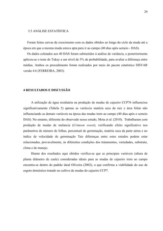 29




   3.5 ANÁLISE ESTATÍSTICA


  Foram feitas curvas de crescimento com os dados obtidos ao longo do ciclo da muda até a
época em que a mesma muda estava apta para ir ao campo (40 dias após semeio - DAS).
  Os dados coletados aos 40 DAS foram submetidos à análise de variância, e posteriormente
aplicou-se o teste de Tukey a um nível de 5% de probabilidade, para avaliar a diferença entre
médias. Ambos os procedimento foram realizados por meio do pacote estatístico SISVAR
versão 4.6 (FERREIRA, 2003).




4 RESULTADOS E DISCUSSÃO


     A utilização de água residuária na produção de mudas de cajueiro CCP76 influenciou
significativamente (Tabela 5) apenas as variáveis matéria seca da raiz e área foliar não
influenciando as demais variáveis na época das mudas irem ao campo (40 dias após o semeio
DAS). No entanto, diferente do observado nesse estudo, Mota et al. (2010). Trabalharam com
produção de mudas de melancia (Crimson sweet), verificando efeito significativo nos
parâmetros de número de folhas, percentual de germinação, matéria seca da parte aérea e no
índice de velocidade de germinação Tais diferenças entre estes estudos podem estar
relacionadas, provavelmente, às diferentes condições dos tratamentos, variedades, substrato,
clima e de manejo.
     Diante dos resultados aqui obtidos verifica-se que as principais variáveis (altura de
planta diâmetro de caule) consideradas ideais para as mudas de cajueiro irem ao campo
encontra-se dentro do padrão ideal Oliveira (2002), o que confirma a viabilidade do uso de
esgoto doméstico tratado no cultivo de mudas do cajueiro CCP7.
 
