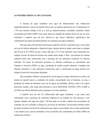 37



4.6 MATÉRIA FRESCA E SECA DA RAIZ



       A mistura de água residuária com água de abastecimento não influenciou
significativamente a massa de matéria fresca raiz, no entanto destacaram-se os tratamentos T2
e T4 com maiores médias (15,0 g e 16,6 g) respectivamente, resultados contrários foram
encontrados por Melo (2009). Este autor observou redução da matéria fresca na raiz do café,
entretanto a matéria seca da raiz observa-se que houve influencia significativa das
combinações das águas de abastecimento em conjunto com água residuária.

       Para que haja um bom desenvolvimento radicular inicial, é necessário que o solo tenha
um teor de fósforo adequado e disponível para a planta absorver tendo como base os estudos
que Novais et al. (1982) em que o autor fala que o N e P são nutrientes mais requeridos nos
estágios iniciais de desenvolvimento das mudas deste modo, o bom crescimento do sistema
radicular pode estar relacionado com a presença de tais nutrientes essenciais no efluente
utilizado. Os teores de nutrientes presentes no efluente confirmam os encontrados poe
Trigueiro e Guerrini (2003), ou seja, a produção de mudas usando substrato e irrigado com
efluente doméstico é uma alternativa promissora para a substituição da água potável nos
estágios iniciais de crescimento da planta.

       Tais resultados refletem o potencial de uso de água de origem doméstica no cultivo de
mudas de cajueiro para as condições do estudo, concordando com a literatura, ou seja, a
produção de mudas de frutíferas com uso de águas de qualidade inferior, como a de esgoto
doméstico tratado, vêm sendo uma alternativa viável (MAURER; DAVIES, 1993; LURIE et
al,1996) sem efeitos deletérios para as plantas e ao meio ambiente.

       A matéria seca da raiz foi influenciada pela água residuária, o que pode estar
relacionado com a presença de nutrientes disponíveis na solução do solo próximo a raiz
quando irrigado com água de rejeito. Tal fato pode ter levado a planta não necessitasse de
expandir sua raiz conforme a (Figura 8), em busca de nutrientes, favorecendo estímulo maior
por parte da planta em busca de substancias que supra a necessidade, desse modo aumentando
a sua matéria seca, nossos resultados. Esses resultados são confirmados por Melo (2009) em
estudo com cafeeiro.
 