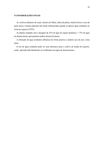 39



5 CONSIDERAÇÕES FINAIS


   As variáveis diâmetro do caule, número de folhas, altura da planta, matéria fresca e seca da
parte aérea e sistema radicular não foram influenciadas quando se aplicou água residuária no
clone de cajueiro CCP76.
   As plantas irrigadas com a dosagem de 25% de água de esgoto doméstico + 75% de água
de abastecimento apresentaram melhor desenvolvimento.
   A utilização de água residuária influencia de forma positiva a matéria seca da raiz e área
foliar.
   O uso de água residuária pode ser uma alternativa para o cultivo de mudas de cajueiro,
sendo aplicada individualmente ou combinada com água de abastecimento.
 