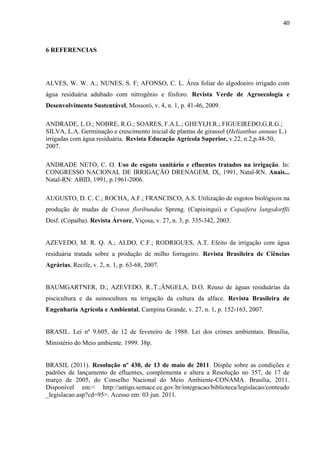 40



6 REFERENCIAS




ALVES, W. W. A.; NUNES, S. F; AFONSO, C. L. Área foliar do algodoeiro irrigado com
água residuária adubado com nitrogênio e fósforo. Revista Verde de Agroecologia e
Desenvolvimento Sustentável, Mossoró, v. 4, n. 1, p. 41-46, 2009.

ANDRADE, L.O.; NOBRE, R.G.; SOARES, F.A.L.; GHEYI,H.R.; FIGUEIREDO,G.R.G.;
SILVA, L.A. Germinação e crescimento inicial de plantas de girassol (Helianthus annuus L.)
irrigadas com água residuária. Revista Educação Agrícola Superior, v.22, n.2,p.48-50,
2007.

ANDRADE NETO, C. O. Uso de esgoto sanitário e efluentes tratados na irrigação. In:
CONGRESSO NACIONAL DE IRRIGAÇÃO DRENAGEM, IX, 1991, Natal-RN. Anais...
Natal-RN: ABID, 1991, p.1961-2006.

AUGUSTO, D. C. C.; ROCHA, A.F.; FRANCISCO, A.S. Utilização de esgotos biológicos na
produção de mudas de Croton floribundus Spreng. (Capixingui) e Copaifera langsdorffii
Desf. (Copaíba). Revista Árvore, Viçosa, v. 27, n. 3, p. 335-342, 2003.


AZEVEDO, M. R. Q. A.; ALDO, C.F.; RODRIGUES, A.T. Efeito da irrigação com água
residuária tratada sobre a produção de milho forrageiro. Revista Brasileira de Ciências
Agrárias, Recife, v. 2, n. 1, p. 63-68, 2007.


BAUMGARTNER, D.; AZEVEDO, R..T.;ÂNGELA, D.O. Reuso de águas residuárias da
piscicultura e da suinocultura na irrigação da cultura da alface. Revista Brasileira de
Engenharia Agrícola e Ambiental, Campina Grande, v. 27, n. 1, p. 152-163, 2007.


BRASIL. Lei nº 9.605, de 12 de fevereiro de 1988. Lei dos crimes ambientais. Brasília,
Ministério do Meio ambiente. 1999. 38p.


BRASIL (2011). Resolução nº 430, de 13 de maio de 2011. Dispõe sobre as condições e
padrões de lançamento de efluentes, complementa e altera a Resolução no 357, de 17 de
março de 2005, do Conselho Nacional do Meio Ambiente-CONAMA. Brasília, 2011.
Disponível em:< http://antigo.semace.ce.gov.br/integracao/biblioteca/legislacao/conteudo
_legislacao.asp?cd=95>. Acesso em: 03 jun. 2011.
 