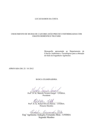 LUCAS RAMOS DA COSTA




  CRESCIMENTO DE MUDAS DE CAJUEIRO ANÃO PRECOCE FERTIRRIGADAS COM
                    ESGOTO DOMÉSTICO TRATADO




                                        Monografia apresentada ao Departamento de
                                        Ciências Ambientais e Tecnológicas para a obtenção
                                        do título de Engenheiro Agrônomo.




APROVADA EM: 25 / 10 /2012




                             BANCA EXAMINADORA




                   Profº. D. Sc. Marcelo Tavares Gurgel – UFERSA.
                                       Presidente



                    Profº. D. Sc. Rafael Oliveira Batista – UFERSA.
                                    Primeiro Membro



              Engo Agrônomo Andygley Fernandes Mota - UFERSA
                             Segundo Membro
 