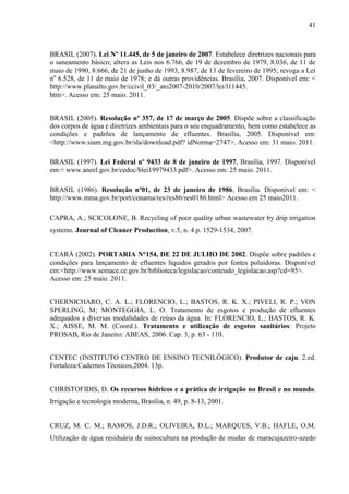 41



BRASIL (2007). Lei Nº 11.445, de 5 de janeiro de 2007. Estabelece diretrizes nacionais para
o saneamento básico; altera as Leis nos 6.766, de 19 de dezembro de 1979, 8.036, de 11 de
maio de 1990, 8.666, de 21 de junho de 1993, 8.987, de 13 de fevereiro de 1995; revoga a Lei
no 6.528, de 11 de maio de 1978; e dá outras providências. Brasília, 2007. Disponível em: <
http://www.planalto.gov.br/ccivil_03/_ato2007-2010/2007/lei/l11445.
htm>. Acesso em: 25 maio. 2011.


BRASIL (2005). Resolução nº 357, de 17 de março de 2005. Dispõe sobre a classificação
dos corpos de água e diretrizes ambientais para o seu enquadramento, bem como estabelece as
condições e padrões de lançamento de efluentes. Brasília, 2005. Disponível em:
<http://www.siam.mg.gov.br/sla/download.pdf? idNorma=2747>. Acesso em: 31 maio. 2011.

BRASIL (1997). Lei Federal nº 9433 de 8 de janeiro de 1997, Brasília, 1997. Disponível
em:< www.aneel.gov.br/cedoc/blei19979433.pdf>. Acesso em: 25 maio. 2011.

BRASIL (1986). Resolução nº01, de 23 de janeiro de 1986, Brasília. Disponível em: <
http://www.mma.gov.br/port/conama/res/res86/res0186.html> Acesso em 25 maio2011.

CAPRA, A.; SCICOLONE, B. Recycling of poor quality urban wastewater by drip irrigation
systems. Journal of Cleaner Production, v.5, n. 4.p. 1529-1534, 2007.


CEARÁ (2002). PORTARIA N°154, DE 22 DE JULHO DE 2002. Dispõe sobre padrões e
condições para lançamento de efluentes líquidos gerados por fontes poluidoras. Disponível
em:<http://www.semace.ce.gov.br/biblioteca/legislacao/conteudo_legislacao.asp?cd=95>.
Acesso em: 25 maio. 2011.


CHERNICHARO, C. A. L.; FLORENCIO, L.; BASTOS, R. K. X.; PIVELI, R. P.; VON
SPERLING, M; MONTEGGIA, L. O. Tratamento de esgotos e produção de efluentes
adequados a diversas modalidades de reúso da água. In: FLORENCIO, L.; BASTOS, R. K.
X.; AISSE, M. M. (Coord.). Tratamento e utilização de esgotos sanitários: Projeto
PROSAB, Rio de Janeiro: ABEAS, 2006. Cap. 3, p. 63 - 110.


CENTEC (INSTITUTO CENTRO DE ENSINO TECNILÓGICO). Produtor de caju. 2.ed.
Fortaleza:Cadernos Técnicos,2004. 13p.


CHRISTOFIDIS, D. Os recursos hídricos e a prática de irrigação no Brasil e no mundo.
Irrigação e tecnologia moderna, Brasília, n. 49, p. 8-13, 2001.


CRUZ, M. C. M.; RAMOS, J.D.R.; OLIVEIRA, D.L.; MARQUES, V.B.; HAFLE, O.M.
Utilização de água residuária de suinocultura na produção de mudas de maracujazeiro-azedo
 