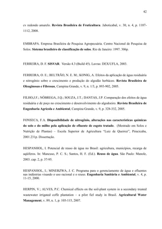 42



cv redondo amarelo. Revista Brasileira de Fruticultura. Jaboticabal, v. 30, n. 4, p. 1107-
1112, 2008.


EMBRAPA. Empresa Brasileira de Pesquisa Agropecuária. Centro Nacional de Pesquisa de
Solos. Sistema brasileiro de classificação de solos. Rio de Janeiro: 1997. 306p.



FERREIRA, D. F. SISVAR. Versão 4.3 (Build 45). Lavras: DEX/UFLA, 2003.


FERREIRA, O. E.; BELTRÃO, N. E. M.; KONIG, A. Efeitos da aplicação de água residuária
e nitrogênio sobre o crescimento e produção do algodão herbáceo. Revista Brasileira de
Oleaginosas e Fibrosas, Campina Grande, v. 9, n. 1/3, p. 893-902, 2005.


FILHO,J.F.; NÓBREGA, J.Q.; SOUZA, J.T.; DANTAS, J.P. Comparação dos efeitos de água
residuária e de poço no crescimento e desenvolvimento do algodoeiro. Revista Brasileira de
Engenharia Agrícola e Ambiental, Campina Grande, v. 9, p. 328-332, 2005.


FONSECA, F.A. Disponibilidade de nitrogênio, alterações nas características químicas
do solo e do milho pela aplicação de efluente de esgoto tratado. (Mestrado em Solos e
Nutrição de Plantas) – Escola Superior de Agricultura “Luiz de Queiroz”, Piracicaba,
2001.231p. Dissertação.


HESPANHOL, I. Potencial de reuso de água no Brasil: agricultura, municípios, recarga de
aqüíferos. In: Mancuso, P. C. S.; Santos, H. F. (Ed.). Reuso de água. São Paulo: Manole,
2003. cap. 2, p. 37-95.


HESPANHOL, I.; MINERZWA, J. C. Programa para o gerenciamento de água e efluentes
nas indústrias visando o uso racional e o reuso. Engenharia Sanitária e Ambiental, v. 4, p.
11-15, 2000.


HERPIN, V.; ALVES, P.C. Chemical effects on the soil-plant system in a secondary treated
wastewater irrigated coffe plantation – a pilot fiel study in Brasil. Agricultural Water
Management, v. 89, n. 1, p. 105-115, 2007.
 