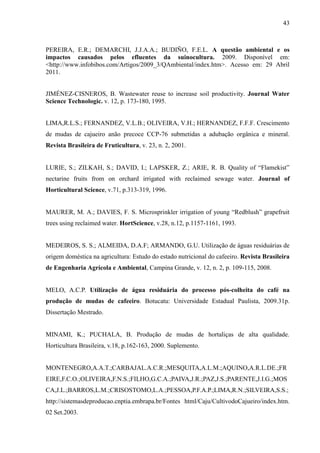 43



PEREIRA, E.R.; DEMARCHI, J.J.A.A.; BUDIÑO, F.E.L. A questão ambiental e os
impactos causados pelos efluentes da suinocultura. 2009. Disponível em:
<http://www.infobibos.com/Artigos/2009_3/QAmbiental/index.htm>. Acesso em: 29 Abril
2011.


JIMÉNEZ-CISNEROS, B. Wastewater reuse to increase soil productivity. Journal Water
Science Technologic. v. 12, p. 173-180, 1995.


LIMA,R.L.S.; FERNANDEZ, V.L.B.; OLIVEIRA, V.H.; HERNANDEZ, F.F.F. Crescimento
de mudas de cajueiro anão precoce CCP-76 submetidas a adubação orgânica e mineral.
Revista Brasileira de Fruticultura, v. 23, n. 2, 2001.


LURIE, S.; ZILKAH, S.; DAVID, I.; LAPSKER, Z.; ARIE, R. B. Quality of “Flamekist”
nectarine fruits from on orchard irrigated with reclaimed sewage water. Journal of
Horticultural Science, v.71, p.313-319, 1996.


MAURER, M. A.; DAVIES, F. S. Microsprinkler irrigation of young “Redblush” grapefruit
trees using reclaimed water. HortScience, v.28, n.12, p.1157-1161, 1993.


MEDEIROS, S. S.; ALMEIDA, D.A.F; ARMANDO, G.U. Utilização de águas residuárias de
origem doméstica na agricultura: Estudo do estado nutricional do cafeeiro. Revista Brasileira
de Engenharia Agrícola e Ambiental, Campina Grande, v. 12, n. 2, p. 109-115, 2008.


MELO, A.C.P. Utilização de água residuária do processo pós-colheita do café na
produção de mudas de cafeeiro. Botucatu: Universidade Estadual Paulista, 2009.31p.
Dissertação Mestrado.


MINAMI, K.; PUCHALA, B. Produção de mudas de hortaliças de alta qualidade.
Horticultura Brasileira, v.18, p.162-163, 2000. Suplemento.


MONTENEGRO,A.A.T.;CARBAJAL.A.C.R.;MESQUITA,A.L.M.;AQUINO,A.R.L.DE.;FR
EIRE,F.C.O.;OLIVEIRA,F.N.S.;FILHO,G.C.A.;PAIVA,J.R.;PAZ,J.S.;PARENTE,J.I.G.;MOS
CA,J.L.;BARROS,L.M.;CRISOSTOMO,L.A.;PESSOA,P.F.A.P.;LIMA,R.N.;SILVEIRA,S.S.;
http://sistemasdeproducao.cnptia.embrapa.br/Fontes html/Caju/CultivodoCajueiro/index.htm.
02 Set.2003.
 