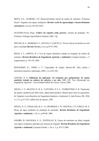 44




MOTA, F.A.; ALMEIDA, J.N. Desenvolvimento inicial de mudas de melancia “Crimison
Sweet” irrigadas com águas residuárias. Revista verde de agroecologia e desenvolvimento
sustentável,v.3,n.5,p.110-120, 2010.


OLIVEIRA,Victor Hugo. Cultivo do cajueiro anão precoce: sistema de produção. N1.
Fortaleza: Embrapa Agroindústria Tropical, 2002. 13p.


NOVAIS, R. F.; BARROS,N. F.; NEVES,J. C.;COUTO, C. Níveis críticos de fósforo no solo
para o eucalipto.Revista Árvore,v.6,n.1,p.29-37,1982.


REGO, J. L.; JOSEFA, H. I. Uso de esgoto doméstico tratado na irrigação da cultura da
melancia. Revista Brasileira de Engenharia Agrícola e Ambiental, Campina Grande, v. 9
(suplemento), p. 155-159, 2005.


REICHARDT, K.; TIMM, L. C. Capacidade de campo. Barueri-SP: Solo, planta e
atmosfera:conceitos e aplicações, 2004. v.2, p.281-282.


SANTOS, S. S. Influência da aplicação, via irrigação por gotejamento, de esgoto
sanitário tratado na cultura do cafeeiro e no solo. 2004. 82f. Tese (Doutorado em
Engenharia Agrícola) – Universidade Federal de Viçosa, Viçosa, 2004.


SOUSA, J. T.; ARAÚJO, H. W. C.; CATUNDA, P. F. C.; FLORENTINO, E. R. Tratamento
de esgotos sanitários por filtro lento, objetivando produzir efluente para reuso na agricultura,
In: Simpósio Luso-Brasileiro de Engenharia Sanitária e Ambiental, 9, João Pessoa, PB, 1998,
v.1, T.1, p.317-327, ABES, Rio de Janeiro, 1998.


SOUZA, A. T.; CEBALLOS, B. S. O.; HENRIQUE, I. N.; DANTAS, J. P.; LIMA,S. M. S.
Reuso de água residuária na produção de pimentão. Revista Brasileira de Engenharia
Agrícola e Ambiental, v.10, n.1, p.89-96, 2006.


SANDRI, D.; MATSURA, E. E.; TESTEZLAF, R. Teores de nutrientes na alface irrigada
com águas residuárias aplicadas por sistema de irrigação. Revista Brasileira de Engenharia
Agrícola e Ambiental, Campina Grande, v. 26, n. 1, p. 45-57, 2006.
 