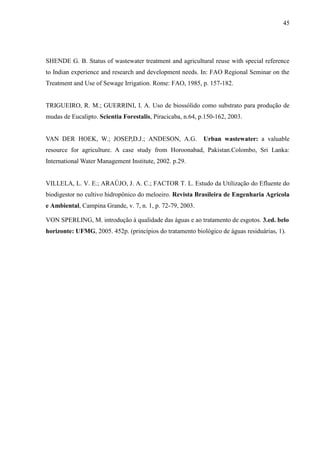 45




SHENDE G. B. Status of wastewater treatment and agricultural reuse with special reference
to Indian experience and research and development needs. In: FAO Regional Seminar on the
Treatment and Use of Sewage Irrigation. Rome: FAO, 1985, p. 157-182.


TRIGUEIRO, R. M.; GUERRINI, I. A. Uso de biossólido como substrato para produção de
mudas de Eucalipto. Scientia Forestalis, Piracicaba, n.64, p.150-162, 2003.


VAN DER HOEK, W.; JOSEP,D.J.; ANDESON, A.G.                 Urban wastewater: a valuable
resource for agriculture. A case study from Horoonabad, Pakistan.Colombo, Sri Lanka:
International Water Management Institute, 2002. p.29.


VILLELA, L. V. E.; ARAÚJO, J. A. C.; FACTOR T. L. Estudo da Utilização do Efluente do
biodigestor no cultivo hidropônico do meloeiro. Revista Brasileira de Engenharia Agrícola
e Ambiental, Campina Grande, v. 7, n. 1, p. 72-79, 2003.

VON SPERLING, M. introdução à qualidade das águas e ao tratamento de esgotos. 3.ed. belo
horizonte: UFMG, 2005. 452p. (princípios do tratamento biológico de águas residuárias, 1).
 