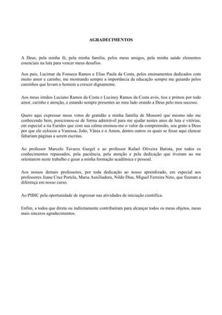 AGRADECIMENTOS



A Deus, pela minha fé, pela minha família, pelos meus amigos, pela minha saúde elementos
essenciais na luta para vencer meus desafios.

Aos pais, Lucimar da Fonseca Ramos e Elias Paula da Costa, pelos ensinamentos dedicados com
muito amor e carinho, me mostrando sempre a importância da educação sempre me guiando pelos
caminhos que levam o homem a crescer dignamente.

Aos meus irmãos Luciano Ramos da Costa e Luciney Ramos da Costa avós, tios e primos por todo
amor, carinho e atenção, e estando sempre presentes ao meu lado orando a Deus pelo meu sucesso.

Quero aqui expressar meus votos de gratidão a minha família de Mossoró que mesmo não me
conhecendo bem, posicionou-se de forma admirável para me ajudar nestes anos de luta e vitórias,
em especial a tia Eurides que com sua calma ensinou-me o valor da compreensão, sou grato a Deus
por que ele colocou a Vanessa, João, Vânia e o Amon, dentro outros os quais se fosse aqui elencar
faltariam páginas a serem escritas.

Ao professor Marcelo Tavares Gurgel e ao professor Rafael Oliveira Batista, por todos os
conhecimentos repassados, pela paciência, pela atenção e pela dedicação que tiveram ao me
orientarem neste trabalho e guiar a minha formação acadêmica e pessoal.

Aos nossos demais professores, por toda dedicação ao nosso aprendizado, em especial aos
professores Jeane Cruz Portela, Maria Auxiliadora, Nildo Dias, Miguel Ferreira Neto, que fizeram a
diferença em nosso curso.

Ao PIBIC pela oportunidade de ingressar nas atividades de iniciação científica.

Enfim, a todos que direta ou indiretamente contribuíram para alcançar todos os meus objetos, meus
mais sinceros agradecimentos.
 