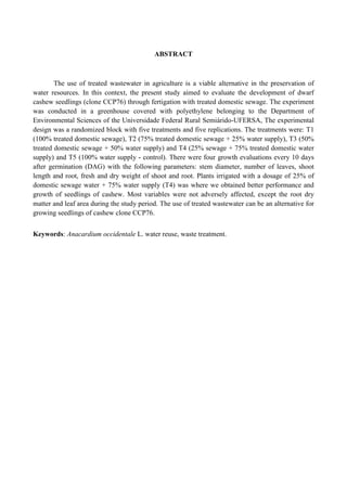 ABSTRACT



        The use of treated wastewater in agriculture is a viable alternative in the preservation of
water resources. In this context, the present study aimed to evaluate the development of dwarf
cashew seedlings (clone CCP76) through fertigation with treated domestic sewage. The experiment
was conducted in a greenhouse covered with polyethylene belonging to the Department of
Environmental Sciences of the Universidade Federal Rural Semiárido-UFERSA, The experimental
design was a randomized block with five treatments and five replications. The treatments were: T1
(100% treated domestic sewage), T2 (75% treated domestic sewage + 25% water supply), T3 (50%
treated domestic sewage + 50% water supply) and T4 (25% sewage + 75% treated domestic water
supply) and T5 (100% water supply - control). There were four growth evaluations every 10 days
after germination (DAG) with the following parameters: stem diameter, number of leaves, shoot
length and root, fresh and dry weight of shoot and root. Plants irrigated with a dosage of 25% of
domestic sewage water + 75% water supply (T4) was where we obtained better performance and
growth of seedlings of cashew. Most variables were not adversely affected, except the root dry
matter and leaf area during the study period. The use of treated wastewater can be an alternative for
growing seedlings of cashew clone CCP76.


Keywords: Anacardium occidentale L. water reuse, waste treatment.
 