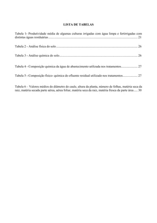 LISTA DE TABELAS

Tabela 1- Produtividade média de algumas culturas irrigadas com água limpa e fertirrigadas com
distintas águas residuárias ................................................................................................................. 21

Tabela 2 - Análise física do solo ....................................................................................................... 26

Tabela 3 - Análise química do solo ................................................................................................... 26


Tabela 4 - Composição química da água de abastecimento utilizada nos tratamentos..................... 27

Tabela 5 - Composição físico- química do efluente residual utilizado nos tratamentos................... 27


Tabela 6 – Valores médios do diâmetro do caule, altura da planta, número de folhas, matéria seca da
raiz, matéria secada parte aérea, aérea foliar, matéria seca da raiz, matéria fresca da parte área ..... 30
 
