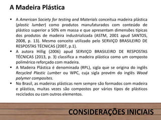 CONSIDERAÇÕES INICIAIS
A Madeira Plástica
 A American Society for testing and Materials conceitua madeira plástica
(plastic lumber) como produtos manufaturados com conteúdo de
plástico superior a 50% em massa e que apresentam dimensões típicas
dos produtos de madeira industrializada (ASTM, 2001 apud SANTOS,
2008, p. 13). Mesmo conceito utilizado pelo SERVIÇO BRASILEIRO DE
RESPOSTAS TÉCNICAS (2007, p.1).
 A autora Hillig (2006) apud SERVIÇO BRASILEIRO DE RESPOSTAS
TÉCNICAS (2013, p. 3) classifica a madeira plástica como um composto
polimérico reforçado com madeira.
 A Madeira Plástica é denominada (RPL), sigla que se origina do inglês
Recycled Plastic Lumber ou WPC, cuja sigla provém do inglês Wood
polymer composites.
 No Brasil, as madeiras plásticas nem sempre são formados com madeira
e plástico, muitas vezes são compostos por vários tipos de plásticos
reciclados ou com outros elementos.
 