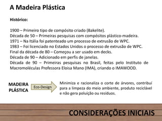 CONSIDERAÇÕES INICIAIS
A Madeira Plástica
Histórico:
1900 – Primeiro tipo de compósito criado (Bakelite).
Década de 50 – Primeiras pesquisas com compósitos plástico-madeira.
1971 – Na Itália foi patenteado um processo de extrusão de WPC.
1983 – Foi licenciado no Estados Unidos o processo de extrusão de WPC.
Final da década de 80 – Começou a ser usado em decks.
Década de 90 – Adicionado em perfis de janelas.
Década de 90 – Primeiras pesquisas no Brasil, feitas pelo Instituto de
Macromoléculas Professora Eloisa Mano (IMA), criando o IMAWOOD.
Eco-Design
MADEIRA
PLÁSTICA
Minimiza e racionaliza o corte de árvores, contribuí
para a limpeza do meio ambiente, produto reciclável
e não gera poluíção ou resíduos.
 