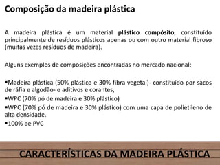 Composição da madeira plástica
A madeira plástica é um material plástico compósito, constituído
principalmente de resíduos plásticos apenas ou com outro material fibroso
(muitas vezes resíduos de madeira).
Alguns exemplos de composições encontradas no mercado nacional:
Madeira plástica (50% plástico e 30% fibra vegetal)- constituído por sacos
de ráfia e algodão- e aditivos e corantes,
WPC (70% pó de madeira e 30% plástico)
WPC (70% pó de madeira e 30% plástico) com uma capa de polietileno de
alta densidade.
100% de PVC
CARACTERÍSTICAS DA MADEIRA PLÁSTICA
 