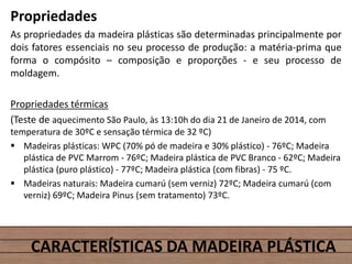 Propriedades
As propriedades da madeira plásticas são determinadas principalmente por
dois fatores essenciais no seu processo de produção: a matéria-prima que
forma o compósito – composição e proporções - e seu processo de
moldagem.
Propriedades térmicas
(Teste de aquecimento São Paulo, às 13:10h do dia 21 de Janeiro de 2014, com
temperatura de 30ºC e sensação térmica de 32 ºC)
 Madeiras plásticas: WPC (70% pó de madeira e 30% plástico) - 76ºC; Madeira
plástica de PVC Marrom - 76ºC; Madeira plástica de PVC Branco - 62ºC; Madeira
plástica (puro plástico) - 77ºC; Madeira plástica (com fibras) - 75 ºC.
 Madeiras naturais: Madeira cumarú (sem verniz) 72ºC; Madeira cumarú (com
verniz) 69ºC; Madeira Pinus (sem tratamento) 73ºC.
CARACTERÍSTICAS DA MADEIRA PLÁSTICA
 