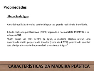 Propriedades
Absorção de água
A madeira plástica é muito conhecida por sua grande resistência à umidade.
Estudo realizado por Kakizawa (2009), seguindo a norma NBR7 190/1997 e os
valores ABNT.
“Após quase um mês dentro da água, a madeira plástica reteve uma
quantidade muito pequena de líquidos (cerca de 4,78%), permitindo concluir
que ela é praticamente impermeável e resistente à água”.
CARACTERÍSTICAS DA MADEIRA PLÁSTICA
 
