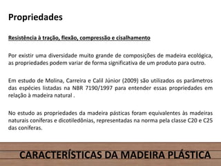 Propriedades
Resistência à tração, flexão, compressão e cisalhamento
Por existir uma diversidade muito grande de composições de madeira ecológica,
as propriedades podem variar de forma significativa de um produto para outro.
Em estudo de Molina, Carreira e Calil Júnior (2009) são utilizados os parâmetros
das espécies listadas na NBR 7190/1997 para entender essas propriedades em
relação à madeira natural .
No estudo as propriedades da madeira pásticas foram equivalentes às madeiras
naturais coníferas e dicotiledônias, representadas na norma pela classe C20 e C25
das coníferas.
CARACTERÍSTICAS DA MADEIRA PLÁSTICA
 