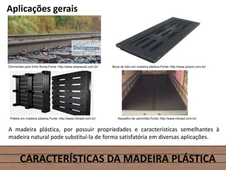 Aplicações gerais
CARACTERÍSTICAS DA MADEIRA PLÁSTICA
Dormentes para linha férrea.Fonte: http://www.wisewood.com.br/ Boca de lobo em madeira plástica.Fonte: http://www.polyrio.com.br/
Pallets em madeira plástica.Fonte: http://www.inbrasil.com.br/ Assoalho de caminhão.Fonte: http://www.inbrasil.com.br/
A madeira plástica, por possuir propriedades e características semelhantes à
madeira natural pode substituí-la de forma satisfatória em diversas aplicações.
 