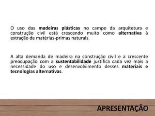 APRESENTAÇÃO
O uso das madeiras plásticas no campo da arquitetura e
construção civil está crescendo muito como alternativa à
extração de matérias-primas naturais.
A alta demanda de madeira na construção civil e a crescente
preocupação com a sustentabilidade justifica cada vez mais a
necessidade do uso e desenvolvimento desses materiais e
tecnologias alternativas.
 