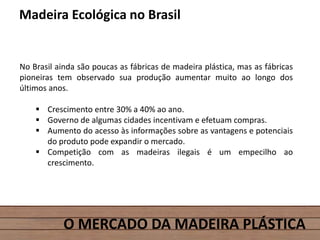 O MERCADO DA MADEIRA PLÁSTICA
Madeira Ecológica no Brasil
No Brasil ainda são poucas as fábricas de madeira plástica, mas as fábricas
pioneiras tem observado sua produção aumentar muito ao longo dos
últimos anos.
 Crescimento entre 30% a 40% ao ano.
 Governo de algumas cidades incentivam e efetuam compras.
 Aumento do acesso às informações sobre as vantagens e potenciais
do produto pode expandir o mercado.
 Competição com as madeiras ilegais é um empecilho ao
crescimento.
 