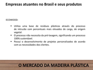 O MERCADO DA MADEIRA PLÁSTICA
Empresas atuantes no Brasil e seus produtos
ECOWOOD:
 Utiliza uma base de resíduos plásticos através do processo
de intrusão com percentuais mais elevados de carga, de origem
vegetal.
 O processo não necessita da pré-lavagem, significando um processo
100% sustentável.
 Possui o desenvolvimento de projetos personalizados de acordo
com as necessidades dos clientes.
 