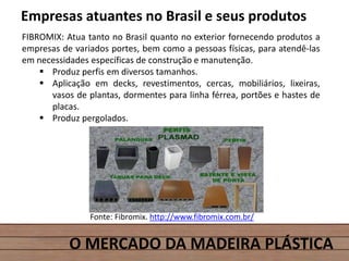 O MERCADO DA MADEIRA PLÁSTICA
Empresas atuantes no Brasil e seus produtos
FIBROMIX: Atua tanto no Brasil quanto no exterior fornecendo produtos a
empresas de variados portes, bem como a pessoas físicas, para atendê-las
em necessidades específicas de construção e manutenção.
 Produz perfis em diversos tamanhos.
 Aplicação em decks, revestimentos, cercas, mobiliários, lixeiras,
vasos de plantas, dormentes para linha férrea, portões e hastes de
placas.
 Produz pergolados.
Fonte: Fibromix. http://www.fibromix.com.br/
 