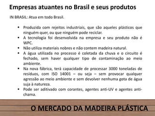 O MERCADO DA MADEIRA PLÁSTICA
Empresas atuantes no Brasil e seus produtos
IN BRASIL: Atua em todo Brasil.
 Produzida com rejeitos industriais, que são aqueles plásticos que
ninguém quer, ou que ninguém pode reciclar.
 A tecnologia foi desenvolvida na empresa e seu produto não é
WPC.
 Não utiliza materiais nobres e não contem madeira natural.
 A água utilizada no processo é coletada da chuva e o circuito é
fechado, sem haver qualquer tipo de contaminação ao meio
ambiente.
 Na nova fábrica, terá capacidade de processar 3000 toneladas de
resíduos, com ISO 14001 – ou seja – sem provocar qualquer
agressão ao meio ambiente e sem devolver nenhuma gota de água
suja à natureza.
 Pode ser aditivado com corantes, agentes anti-UV e agentes anti-
chama.
 