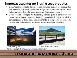 O MERCADO DA MADEIRA PLÁSTICA
Empresas atuantes no Brasil e seus produtos
 Linha Técnica - coleção Cajuru: cercas e muros, podem ser produzidos
em diversos tamanhos, podendo atingir até 2,25m de altura , tem
baixa manutenção e não sofre ataque de fungos nem cupins.
 Linha Técnica - coleção Kit Passarela, voltada para a construção de
passarelas, trilhas e mirantes. As peças dessa coleção saem de fábrica
semiacabadas , diminuindo sensivelmente o tempo de execução da
instalação e reduzindo ao máximo o impacto ambiental da obra.
Fonte: Madeplast. http://www.madeplast.com.br/
Coleção Cajuru Coleção Kit passarela
 