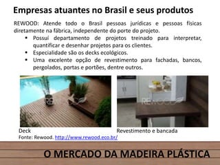 O MERCADO DA MADEIRA PLÁSTICA
Empresas atuantes no Brasil e seus produtos
REWOOD: Atende todo o Brasil pessoas jurídicas e pessoas físicas
diretamente na fábrica, independente do porte do projeto.
 Possuí departamento de projetos treinado para interpretar,
quantificar e desenhar projetos para os clientes.
 Especialidade são os decks ecológicos.
 Uma excelente opção de revestimento para fachadas, bancos,
pergolados, portas e portões, dentre outros.
Fonte: Rewood. http://www.rewood.eco.br/
Deck Revestimento e bancada
 