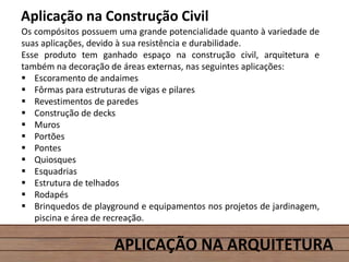 APLICAÇÃO NA ARQUITETURA
Aplicação na Construção Civil
Os compósitos possuem uma grande potencialidade quanto à variedade de
suas aplicações, devido à sua resistência e durabilidade.
Esse produto tem ganhado espaço na construção civil, arquitetura e
também na decoração de áreas externas, nas seguintes aplicações:
 Escoramento de andaimes
 Fôrmas para estruturas de vigas e pilares
 Revestimentos de paredes
 Construção de decks
 Muros
 Portões
 Pontes
 Quiosques
 Esquadrias
 Estrutura de telhados
 Rodapés
 Brinquedos de playground e equipamentos nos projetos de jardinagem,
piscina e área de recreação.
 
