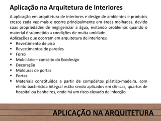 APLICAÇÃO NA ARQUITETURA
Aplicação na Arquitetura de Interiores
A aplicação em arquitetura de interiores e design de ambientes e produtos
cresce cada vez mais e ocorre principalmente em áreas molhadas, devido
suas propriedades de negligenciar a água, evitando problemas quando o
material é submetido a condições de muita umidade.
Aplicações que ocorrem em arquitetura de interiores:
 Revestimento de piso
 Revestimentos de paredes
 Forro
 Mobiliário – conceito do Ecodesign
 Decoração
 Molduras de portas
 Portas
 Materiais constituídos a partir de compósitos plástico-madeira, com
efeito bactericida integral estão sendo aplicados em clínicas, quartos de
hospital ou banheiros, onde há um risco elevado de infecção.
 