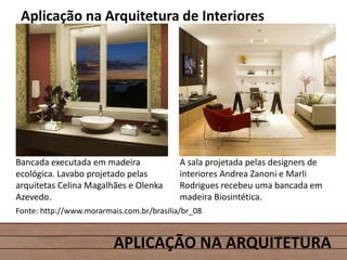APLICAÇÃO NA ARQUITETURA
Aplicação na Arquitetura de Interiores
Bancada executada em madeira
ecológica. Lavabo projetado pelas
arquitetas Celina Magalhães e Olenka
Azevedo.
A sala projetada pelas designers de
interiores Andrea Zanoni e Marli
Rodrigues recebeu uma bancada em
madeira Biosintética.
Fonte: http://www.morarmais.com.br/brasilia/br_08
 