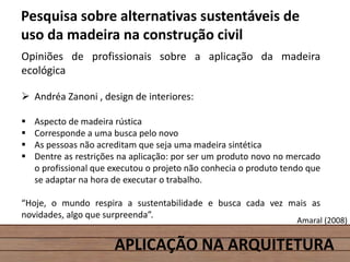 APLICAÇÃO NA ARQUITETURA
Pesquisa sobre alternativas sustentáveis de
uso da madeira na construção civil
Opiniões de profissionais sobre a aplicação da madeira
ecológica
 Andréa Zanoni , design de interiores:
 Aspecto de madeira rústica
 Corresponde a uma busca pelo novo
 As pessoas não acreditam que seja uma madeira sintética
 Dentre as restrições na aplicação: por ser um produto novo no mercado
o profissional que executou o projeto não conhecia o produto tendo que
se adaptar na hora de executar o trabalho.
“Hoje, o mundo respira a sustentabilidade e busca cada vez mais as
novidades, algo que surpreenda”.
Amaral (2008)
 