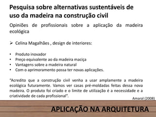 APLICAÇÃO NA ARQUITETURA
Pesquisa sobre alternativas sustentáveis de
uso da madeira na construção civil
Opiniões de profissionais sobre a aplicação da madeira
ecológica
 Celina Magalhães , design de interiores:
• Produto inovador
• Preço equivalente ao da madeira maciça
• Vantagens sobre a madeira natural
• Com o aprimoramento possa ter novas aplicações.
“Acredito que a construção civil venha a usar amplamente a madeira
ecológica futuramente. Vamos ver casas pré-moldadas feitas dessa nova
madeira. O produto foi criado e o limite de utilização é a necessidade e a
criatividade de cada profissional”.
Amaral (2008)
 