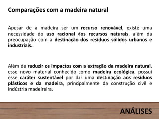 Comparações com a madeira natural
Apesar de a madeira ser um recurso renovável, existe uma
necessidade do uso racional dos recursos naturais, além da
preocupação com a destinação dos resíduos sólidos urbanos e
industriais.
Além de reduzir os impactos com a extração da madeira natural,
esse novo material conhecido como madeira ecológica, possui
esse caráter sustentável por dar uma destinação aos resíduos
plásticos e da madeira, principalmente da construção civil e
indústria madeireira.
ANÁLISES
 