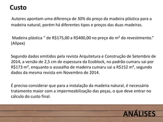 Custo
Autores apontam uma diferença de 30% do preço da madeira plástica para a
madeira natural, porém há diferentes tipos e preços das duas madeiras.
Madeira plástica “ de R$175,00 a R$400,00 no preço do m² do revestimento.”
(Allpex)
Segundo dados emitidos pela revista Arquitetura e Construção de Setembro de
2014, a versão de 2,5 cm de espessura da Ecoblock, no padrão cumaru sai por
R$173 m², enquanto o assoalho de madeira cumaru sai a R$152 m², segundo
dados da mesma revista em Novembro de 2014.
É preciso considerar que para a instalação da madeira natural, é necessário
tratamento maior com a impermeabilização das peças, o que deve entrar no
cálculo do custo final.
ANÁLISES
 