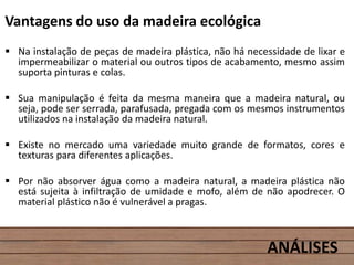 Vantagens do uso da madeira ecológica
 Na instalação de peças de madeira plástica, não há necessidade de lixar e
impermeabilizar o material ou outros tipos de acabamento, mesmo assim
suporta pinturas e colas.
 Sua manipulação é feita da mesma maneira que a madeira natural, ou
seja, pode ser serrada, parafusada, pregada com os mesmos instrumentos
utilizados na instalação da madeira natural.
 Existe no mercado uma variedade muito grande de formatos, cores e
texturas para diferentes aplicações.
 Por não absorver água como a madeira natural, a madeira plástica não
está sujeita à infiltração de umidade e mofo, além de não apodrecer. O
material plástico não é vulnerável a pragas.
ANÁLISES
 