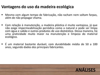 Vantagens do uso da madeira ecológica
 Mesmo com algum tempo de fabricação, não racham nem soltam farpas,
além de não propagar chama.
 Com relação à manutenção, a madeira plástica é muito vantajosa, já que
não exige impermeabilização periódica como a natural e pode ser limpa
com água e sabão e outros produtos de uso doméstico. Dessa maneira, há
uma praticidade muito maior na manutenção e limpeza do material
ecológico.
 É um material bastante durável, com durabilidade média de 50 a 100
anos, segundo dados dos principais fabricantes.
ANÁLISES
 