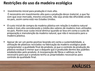 Restrições do uso da madeira ecológica
 Investimento inicial para produção é mais alto.
É necessário em investimento alto para a produção desse material, o que faz
com que esse mercado, mesmo crescente, não seja ainda tão difundido ainda
no país, assim como está nos Estados Unidos.
 O custo inicial de compra da madeira plástica em relação à madeira natural
ainda é mais alto considerando a média dos valores de madeira mais utilizados
no país. Porém esse custo inicial diminui quando se leva em conta o custo de
preparação e manutenção da madeira natural, que não é necessária para a
madeira plástica.
 Apesar de ser um ponto positivo levando em conta a sustentabilidade, a
utilização de plásticos reciclados na fabricação da madeira ecológica pode
comprometer a qualidade final do produto, já que o controle da produção do
plástico residual é menor que o daquele que é produzido dentro dos padrões
estabelecidos pelo produto. A incorporação de fibras e aditivos se faz
necessária para que o produto tenha as propriedades necessárias para
controle da qualidade final.
ANÁLISES
 