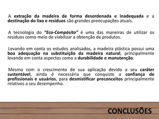 A extração da madeira de forma desordenada e inadequada e a
destinação do lixo e resíduos são grandes preocupações atuais.
A tecnologia do “Eco-Compósito” é uma das maneiras de utilizar os
resíduos como meio de viabilizar a obtenção de produtos.
Levando em conta os estudos analisados, a madeira plástica possui uma
boa adequação na substituição da madeira natural, principalmente
levando em conta aspectos como a durabilidade e manutenção.
Mesmo com o crescimento de sua aplicação devido a seu caráter
sustentável, ainda é necessária que conquiste a confiança de
profissionais e usuários, para desmistificar preconceitos principalmente
relativos a seu desempenho.
CONCLUSÕES
 