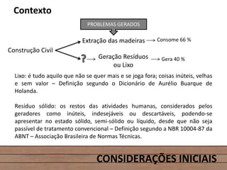 CONSIDERAÇÕES INICIAIS
Contexto
Lixo: é tudo aquilo que não se quer mais e se joga fora; coisas inúteis, velhas
e sem valor – Definição segundo o Dicionário de Aurélio Buarque de
Holanda.
Resíduo sólido: os restos das atividades humanas, considerados pelos
geradores como inúteis, indesejáveis ou descartáveis, podendo-se
apresentar no estado sólido, semi-sólido ou líquido, desde que não seja
passível de tratamento convencional – Definição segundo a NBR 10004-87 da
ABNT – Associação Brasileira de Normas Técnicas.
Extração das madeiras
PROBLEMAS GERADOS
Geração Resíduos
ou Lixo
Consome 66 %
Gera 40 %
Construção Civil
 