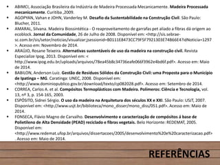  ABIMCI, Associação Brasileira da Indústria de Madeira Processada Mecanicamente. Madeira Processada
mecanicamente. Curitiba ,2009.
 AGOPYAN, Vahan e JOHN, Vanderley M. Desafio da Sustentabilidade na Construção Civil. São Paulo:
Blucher, 2011.
 AMARAL, Silvana. Madeira Biossintética - O reaproveitamento de garrafas pet aliado a fibras dá origem ao
ecoblock. Jornal da Comunidade, 26 de Julho de 2008. Disponível em: <http://sis.sebrae-
sc.com.br/sis/setor/noticias/visualizar;jsessionid=B0111E8473CC79F5F7921303E74B66E4?idNoticia=1297
>. Acesso em: Novembro de 2014.
 ARAÚJO, Rosane Teixeira. Alternativas sustentáveis de uso da madeira na construção civil. Revista
Especialize Ipog, 2013. Disponível em: <
http://www.ipog.edu.br/uploads/arquivos/78ea45b8c34736eafe066f3962e4bd6f.pdf>. Acesso em: Maio
de 2014.
 BABILON, Anderson Luiz. Gestão de Resíduos Sólidos da Construção Civil: uma Proposta para o Município
de Ipatinga – MG. Caratinga: UNEC, 2008. Disponível em:
<http://www.dominiopublico.gov.br/download/texto/cp082028.pdf>. Acesso em: Setembro de 2014.
 CORREA, Carlos A. et al. Compósitos Termoplásticos com Madeira. Polímeros: Ciência e Tecnologia, vol.
13, nº 3, p. 154-165, 2003.
 ESPÓSITO, Sidnei Sérgio. O uso da madeira na Arquitetura dos séculos XX e XXI. São Paulo: USJT, 2007.
Disponível em: <http://www.usjt.br/biblioteca/mono_disser/mono_diss/051.pdf>. Acesso em: Maio de
2014.
 FONSECA, Flávio Magno de Carvalho. Desenvolvimento e caracterização de compósitos á base de
Polietileno de Alta Densidade (PEAD) reciclado e fibras vegetais. Belo Horizonte: REDEMAT, 2005.
Disponível em:
<http://www.redemat.ufop.br/arquivos/dissertacoes/2005/desenvolvimento%20e%20caracterizacao.pdf>
. Acesso em: Maio de 2014.
REFERÊNCIAS
 