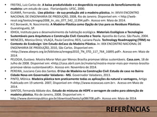  FREITAS, Luiz Carlos de. A baixa produtividade e o desperdício no processo de beneficiamento da
madeira: um estudo de caso. Florianópolis: UFSC, 2000.
 GUAMÁ, Fernando. Lixo plástico - de sua produção até a madeira plástica. In: XXVIII ENCONTRO
NACIONAL DE ENGENHARIA DE PRODUÇÃO, 2008, Rio de Janeiro. Disponível em: < http://web-
resol.org/textos/enegep2008_tn_sto_077_542_11394.pdf>. Acesso em: Maio de 2014.
 H.C Borowski, N. Nascimento. A Madeira-Plástica como Opção de Uso para os Resíduos Plásticos.
Guaratinguetá, SP.
 IDHEA, Instituto para o desenvolvimento da habitação ecológica. Materiais Ecológicos e Tecnologias
Sustentáveis para Arquitetura e Construção Civil: Conceito e Teoria. Apostila do Curso. São Paulo, 2004.
 MENEZES, Monica Diniz; VILAÇA, Paula Carolina; REIS, Luciana Paula. Technology Roadmapping (TRM) no
Contexto do Ecodesign: Um Estudo deCaso da Madeira Plástica. In: XXX ENCONTRO NACIONAL DE
ENGENHARIA DE PRODUÇÃO, 2010, São Carlos. Disponível em:
<http://www.abepro.org.br/biblioteca/enegep2010_TN_STO_117_764_16895.pdf>. Acesso em: Maio de
2014.
 PELOGIA, Gustavo. Mostra Morar Mais por Menos Brasília promove idéias sustentáveis. Casa.com, 18 de
Julho de 2008. Disponível em: <http://casa.abril.com.br/materia/mostra-morar-mais-por-menos-brasilia-
promove-ideias-sustentaveis#1>. Acesso em: Novembro de 2014.
 PEREIRA, Jusciano Caio dos Santos. O Uso de Madeira na Construção Civil: Estudo de caso no Bairro
Cidade Nova em Governador Valadares - MG. Governador Valadares, 2013.
 PINTO, Mônica. Madeira plástica tem praticamente todas as aplicações da natural e vantagens, Artigo
Publicado em 19 setemb. 2007, Disponível em <http://www.ecoeacao.com.br>. Acesso em Maio de
2014.
 SANTOS, Fernanda Abbate dos. Estudo de misturas de HDPE e serragem de cedro para obtenção de
madeira plástica. Rio de Janeiro, 2008. Disponível em: <
http://www.dominiopublico.gov.br/download/texto/cp086708.pdf>. Acesso em: Maio de 2014.
REFERÊNCIAS
 