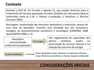 CONSIDERAÇÕES INICIAIS
Contexto
Durante a ECO 92, foi firmado a Agenda 21, que propõe diretrizes para o
tratamento do lixo pela população mundial, divididas em três pontos básicos
conhecidos como os 3 Rs: 1. Reduzir a produção; 2. Reutilizar; 3. Reciclar
(Fonseca 2005).
Reciclagem
não esgotamento da capacidade dos
aterros sanitários, auxilia na
preservação de recursos naturais e na
redução do consumo de energia.
Reciclagem: revalorização dos descartes domésticos e industriais, através de
uma série de operações. Constitui uma atividade que alia consciência
ecológica ao desenvolvimento econômico e tecnológico (COMPAM, 2008
apud SANTOS 2008, p. 5).
educação e
conscientização
ambiental da população
Sustentabilidade maior igualdade social, valorizar os aspectos culturais,
maior eficiência econômica e menor impacto ambiental.
 