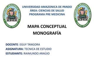UNIVERSIDAD AMAZONICA DE PANDO
ÁREA: CIENCIAS DE SALUD
PROGRAMA PRE MEDICINA
MAPA CONCEPTUAL
MONOGRAFÍA
DOCENTE: EGUY TANGORA
ASIGNATURA: TECNICA DE ESTUDIO
ESTUDIANTE: RAIMUNDO ARAÚJO
 