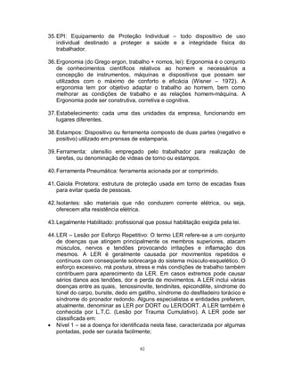 35. EPI: Equipamento de Proteção Individual – todo dispositivo de uso
individual destinado a proteger a saúde e a integridade física do
trabalhador.
36. Ergonomia (do Grego ergon, trabalho + nomos, lei): Ergonomia é o conjunto
de conhecimentos científicos relativos ao homem e necessários a
concepção de instrumentos, máquinas e dispositivos que possam ser
utilizados com o máximo de conforto e eficácia (Wisner – 1972). A
ergonomia tem por objetivo adaptar o trabalho ao homem, bem como
melhorar as condições de trabalho e as relações homem-máquina. A
Ergonomia pode ser construtiva, corretiva e cognitiva.
37. Estabelecimento: cada uma das unidades da empresa, funcionando em
lugares diferentes.
38. Estampos: Dispositivo ou ferramenta composto de duas partes (negativo e
positivo) utilizado em prensas de estamparia.
39. Ferramenta: utensílio empregado pelo trabalhador para realização de
tarefas, ou denominação de videas de torno ou estampos.
40. Ferramenta Pneumática: ferramenta acionada por ar comprimido.
41. Gaiola Protetora: estrutura de proteção usada em torno de escadas fixas
para evitar queda de pessoas.
42. Isolantes: são materiais que não conduzem corrente elétrica, ou seja,
oferecem alta resistência elétrica.
43. Legalmente Habilitado: profissional que possui habilitação exigida pela lei.
44. LER – Lesão por Esforço Repetitivo: O termo LER refere-se a um conjunto
de doenças que atingem principalmente os membros superiores, atacam
músculos, nervos e tendões provocando irritações e inflamação dos
mesmos. A LER é geralmente causada por movimentos repetidos e
contínuos com conseqüente sobrecarga do sistema músculo-esquelético. O
esforço excessivo, má postura, stress e más condições de trabalho também
contribuem para aparecimento da LER. Em casos extremos pode causar
sérios danos aos tendões, dor e perda de movimentos. A LER inclui várias
doenças entre as quais, tenossinovite, tendinites, epicondilite, síndrome do
túnel do carpo, bursite, dedo em gatilho, síndrome do desfiladeiro torácico e
síndrome do pronador redondo. Alguns especialistas e entidades preferem,
atualmente, denominar as LER por DORT ou LER/DORT. A LER também é
conhecida por L.T.C. (Lesão por Trauma Cumulativo). A LER pode ser
classificada em:
 Nível 1 – se a doença for identificada nesta fase, caracterizada por algumas
pontadas, pode ser curada facilmente;
82

 